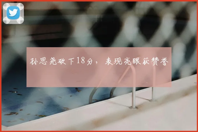 孙思尧砍下18分，表现亮眼获赞誉
