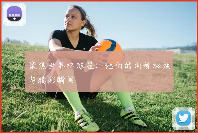 聚焦世界杯球星:他们的训练秘诀与精彩瞬间