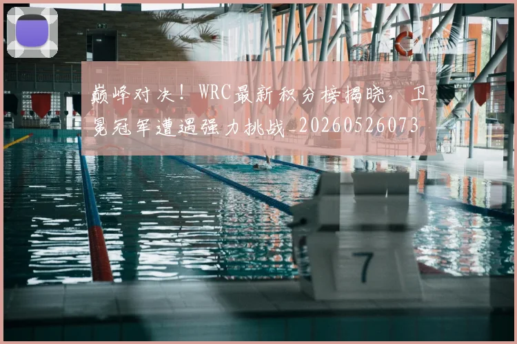 巅峰对决!WRC最新积分榜揭晓,卫冕冠军遭遇强力挑战_20260526073815