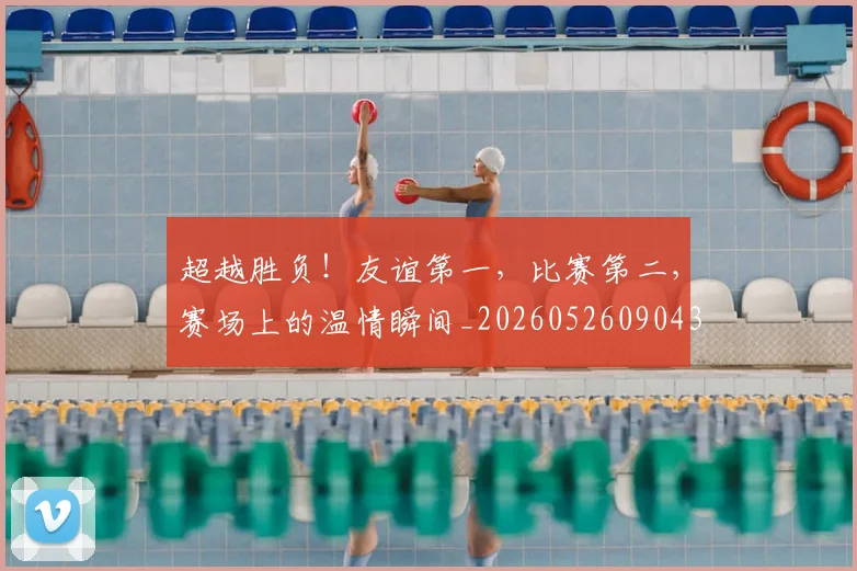 超越胜负!友谊第一,比赛第二,赛场上的温情瞬间_20260526090436