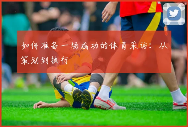 如何准备一场成功的体育采访：从策划到执行
