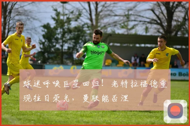 球迷呼唤巨星回归!老特拉福德重现往日荣光,曼联能否涅槃