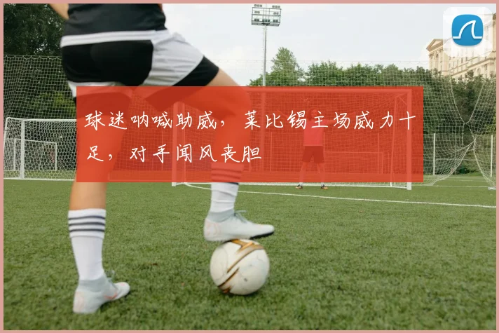 球迷呐喊助威,莱比锡主场威力十足,对手闻风丧胆