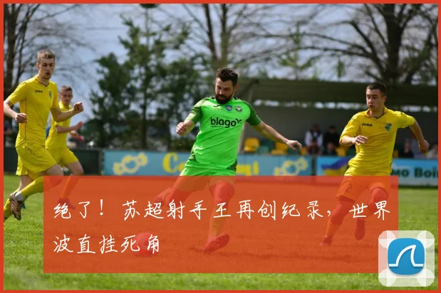 绝了!苏超射手王再创纪录,世界波直挂死角