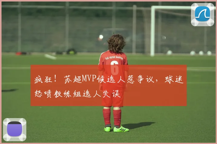 疯狂！苏超MVP候选人惹争议，球迷怒喷教练组选人失误