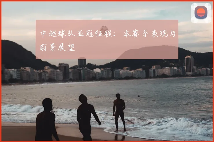 中超球队亚冠征程：本赛季表现与前景展望