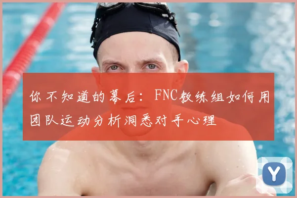你不知道的幕后：FNC教练组如何用团队运动分析洞悉对手心理