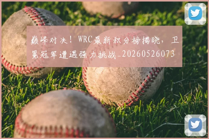 巅峰对决！WRC最新积分榜揭晓，卫冕冠军遭遇强力挑战_20260526073815