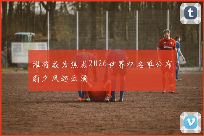 谁将成为焦点2026世界杯名单公布前夕风起云涌