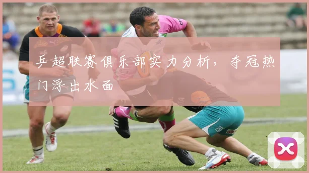 乒超联赛俱乐部实力分析，夺冠热门浮出水面