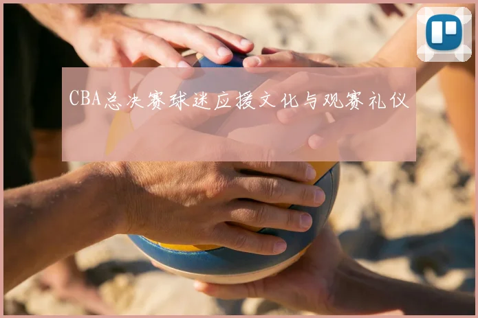 CBA总决赛球迷应援文化与观赛礼仪