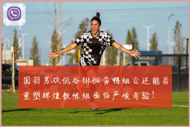 国羽男双低谷徘徊黄鸭组合还能否重塑辉煌教练组面临严峻考验!