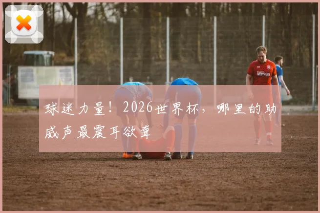球迷力量!2026世界杯,哪里的助威声最震耳欲聋
