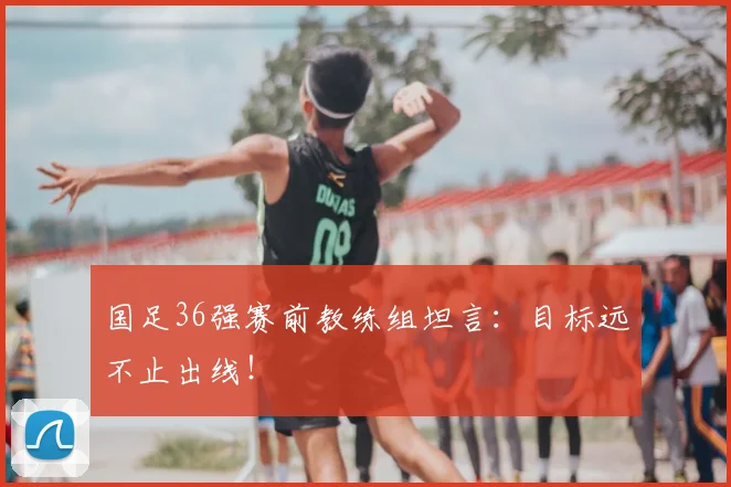国足36强赛前教练组坦言:目标远不止出线!