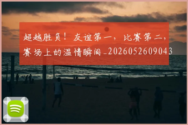 超越胜负!友谊第一,比赛第二,赛场上的温情瞬间_20260526090436