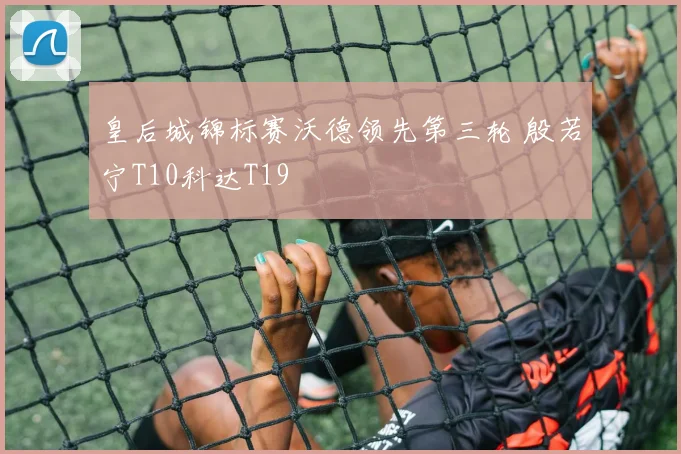 皇后城锦标赛沃德领先第三轮 殷若宁T10科达T19