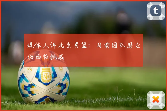 媒体人评北京男篮：目前团队磨合仍面临挑战