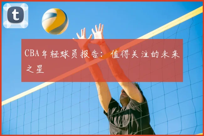 CBA年轻球员报告:值得关注的未来之星