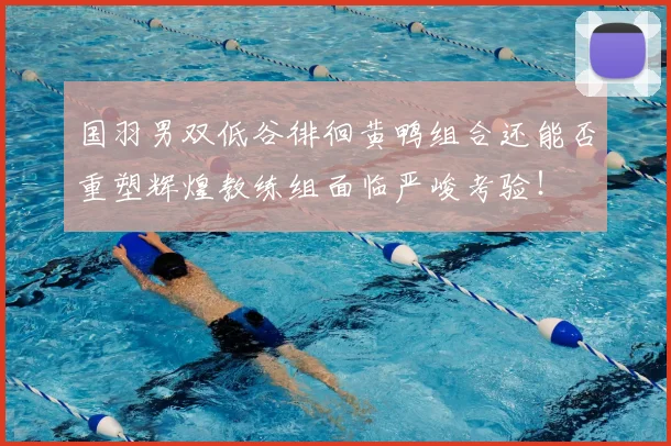 国羽男双低谷徘徊黄鸭组合还能否重塑辉煌教练组面临严峻考验!