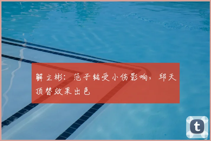 解立彬:范子铭受小伤影响,邱天顶替效果出色