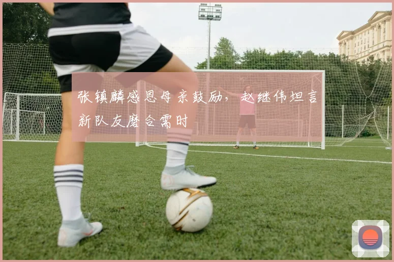 张镇麟感恩母亲鼓励,赵继伟坦言新队友磨合需时